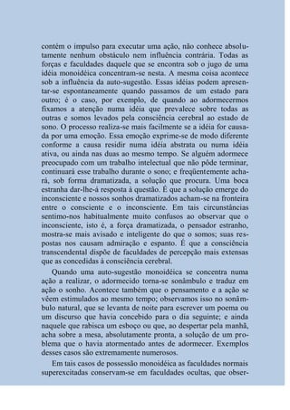 contém o impulso para executar uma ação, não conhece absolu-
tamente nenhum obstáculo nem influência contrária. Todas as
forças e faculdades daquele que se encontra sob o jugo de uma
idéia monoidéica concentram-se nesta. A mesma coisa acontece
sob a influência da auto-sugestão. Essas idéias podem apresen-
tar-se espontaneamente quando passamos de um estado para
outro; é o caso, por exemplo, de quando ao adormecermos
fixamos a atenção numa idéia que prevalece sobre todas as
outras e somos levados pela consciência cerebral ao estado de
sono. O processo realiza-se mais facilmente se a idéia for causa-
da por uma emoção. Essa emoção exprime-se de modo diferente
conforme a causa residir numa idéia abstrata ou numa idéia
ativa, ou ainda nas duas ao mesmo tempo. Se alguém adormece
preocupado com um trabalho intelectual que não pôde terminar,
continuará esse trabalho durante o sono; e freqüentemente acha-
rá, sob forma dramatizada, a solução que procura. Uma boca
estranha dar-lhe-á resposta à questão. É que a solução emerge do
inconsciente e nossos sonhos dramatizados acham-se na fronteira
entre o consciente e o inconsciente. Em tais circunstâncias
sentimo-nos habitualmente muito confusos ao observar que o
inconsciente, isto é, a força dramatizada, o pensador estranho,
mostra-se mais avisado e inteligente do que o somos; suas res-
postas nos causam admiração e espanto. É que a consciência
transcendental dispõe de faculdades de percepção mais extensas
que as concedidas à consciência cerebral.
    Quando uma auto-sugestão monoidéica se concentra numa
ação a realizar, o adormecido torna-se sonâmbulo e traduz em
ação o sonho. Acontece também que o pensamento e a ação se
vêem estimulados ao mesmo tempo; observamos isso no sonâm-
bulo natural, que se levanta de noite para escrever um poema ou
um discurso que havia concebido para o dia seguinte; e ainda
naquele que rabisca um esboço ou que, ao despertar pela manhã,
acha sobre a mesa, absolutamente pronta, a solução de um pro-
blema que o havia atormentado antes de adormecer. Exemplos
desses casos são extremamente numerosos.
    Em tais casos de possessão monoidéica as faculdades normais
superexcitadas conservam-se em faculdades ocultas, que obser-
 