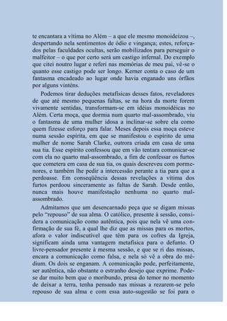 te encantara a vítima no Além – a que ele mesmo monoideizou –,
despertando nela sentimentos de ódio e vingança; estes, reforça-
dos pelas faculdades ocultas, serão mobilizados para perseguir o
malfeitor – o que por certo será um castigo infernal. Do exemplo
que citei noutro lugar e referi nas memórias de meu pai, vê-se o
quanto esse castigo pode ser longo. Kerner conta o caso de um
fantasma encadeado ao lugar onde havia enganado uns órfãos
por alguns vinténs.
    Podemos tirar deduções metafísicas desses fatos, reveladores
de que até mesmo pequenas faltas, se na hora da morte forem
vivamente sentidas, transformam-se em idéias monoidéicas no
Além. Certa moça, que dormia num quarto mal-assombrado, viu
o fantasma de uma mulher idosa a inclinar-se sobre ela como
quem fizesse esforço para falar. Meses depois essa moça esteve
numa sessão espírita, em que se manifestou o espírito de uma
mulher de nome Sarah Clarke, outrora criada em casa de uma
sua tia. Esse espírito confessou que em vão tentara comunicar-se
com ela no quarto mal-assombrado, a fim de confessar os furtos
que cometera em casa de sua tia, os quais descreveu com porme-
nores, e também lhe pedir a intercessão perante a tia para que a
perdoasse. Em conseqüência dessas revelações a vítima dos
furtos perdoou sinceramente as faltas de Sarah. Desde então,
nunca mais houve manifestação nenhuma no quarto mal-
assombrado.
    Admitamos que um desencarnado peça que se digam missas
pelo “repouso” de sua alma. O católico, presente à sessão, consi-
dera a comunicação como autêntica, pois que nela vê uma con-
firmação de sua fé, a qual lhe diz que as missas para os mortos,
afora o valor indiscutível que têm para os cofres da Igreja,
significam ainda uma vantagem metafísica para o defunto. O
livre-pensador presente à mesma sessão, e que se ri das missas,
encara a comunicação como falsa, e nela só vê a obra do mé-
dium. Os dois se enganam. A comunicação pode, perfeitamente,
ser autêntica, não obstante o estranho desejo que exprime. Pode-
se dar muito bem que o moribundo, presa do temor no momento
de deixar a terra, tenha pensado nas missas a rezarem-se pelo
repouso de sua alma e com essa auto-sugestão se foi para o
 
