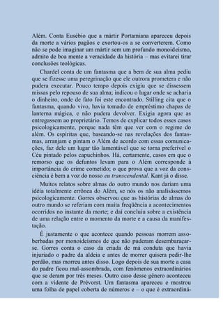 Além. Conta Eusébio que a mártir Portamiana apareceu depois
da morte a vários pagãos e exortou-os a se converterem. Como
não se pode imaginar um mártir sem um profundo monoideísmo,
admito de boa mente a veracidade da história – mas evitarei tirar
conclusões teológicas.
   Chardel conta de um fantasma que a bem de sua alma pediu
que se fizesse uma peregrinação que ele outrora prometera e não
pudera executar. Pouco tempo depois exigiu que se dissessem
missas pelo repouso de sua alma; indicou o lugar onde se acharia
o dinheiro, onde de fato foi este encontrado. Stilling cita que o
fantasma, quando vivo, havia tomado de empréstimo chapas de
lanterna mágica, e não pudera devolver. Exigia agora que as
entregassem ao proprietário. Temos de explicar todos esses casos
psicologicamente, porque nada têm que ver com o regime do
além. Os espíritas que, baseando-se nas revelações dos fantas-
mas, arranjam e pintam o Além de acordo com essas comunica-
ções, faz dele um lugar tão lamentável que se torna preferível o
Céu pintado pelos capuchinhos. Há, certamente, casos em que o
remorso que os defuntos levam para o Além corresponde à
importância do crime cometido; o que prova que a voz da cons-
ciência é bem a voz do nosso eu transcendental. Kant já o disse.
   Muitos relatos sobre almas do outro mundo nos dariam uma
idéia totalmente errônea do Além, se nós os não analisássemos
psicologicamente. Gorres observou que as histórias de almas do
outro mundo se referiam com muita freqüência a acontecimentos
ocorridos no instante da morte; e daí concluiu sobre a existência
de uma relação entre o momento da morte e a causa da manifes-
tação.
   É justamente o que acontece quando pessoas morrem asso-
berbadas por monoideísmos de que não puderam desembaraçar-
se. Gorres conta o caso da criada de má conduta que havia
injuriado o padre da aldeia e antes de morrer quisera pedir-lhe
perdão, mas morreu antes disso. Logo depois de sua morte a casa
do padre ficou mal-assombrada, com fenômenos extraordinários
que se deram por três meses. Outro caso desse gênero aconteceu
com a vidente de Prévorst. Um fantasma apareceu e mostrou
uma folha de papel coberta de números e – o que é extraordiná-
 