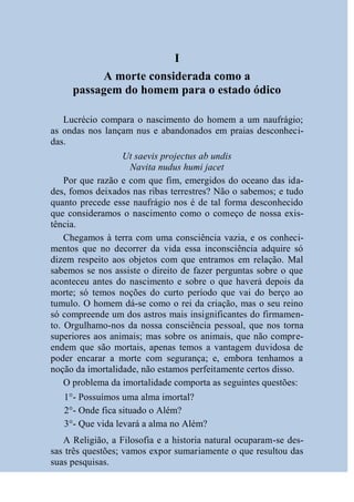 I
          A morte considerada como a
     passagem do homem para o estado ódico

   Lucrécio compara o nascimento do homem a um naufrágio;
as ondas nos lançam nus e abandonados em praias desconheci-
das.
                  Ut saevis projectus ab undis
                    Navita nudus humi jacet
    Por que razão e com que fim, emergidos do oceano das ida-
des, fomos deixados nas ribas terrestres? Não o sabemos; e tudo
quanto precede esse naufrágio nos é de tal forma desconhecido
que consideramos o nascimento como o começo de nossa exis-
tência.
    Chegamos à terra com uma consciência vazia, e os conheci-
mentos que no decorrer da vida essa inconsciência adquire só
dizem respeito aos objetos com que entramos em relação. Mal
sabemos se nos assiste o direito de fazer perguntas sobre o que
aconteceu antes do nascimento e sobre o que haverá depois da
morte; só temos noções do curto período que vai do berço ao
tumulo. O homem dá-se como o rei da criação, mas o seu reino
só compreende um dos astros mais insignificantes do firmamen-
to. Orgulhamo-nos da nossa consciência pessoal, que nos torna
superiores aos animais; mas sobre os animais, que não compre-
endem que são mortais, apenas temos a vantagem duvidosa de
poder encarar a morte com segurança; e, embora tenhamos a
noção da imortalidade, não estamos perfeitamente certos disso.
    O problema da imortalidade comporta as seguintes questões:
   1°- Possuímos uma alma imortal?
   2°- Onde fica situado o Além?
   3°- Que vida levará a alma no Além?
   A Religião, a Filosofia e a historia natural ocuparam-se des-
sas três questões; vamos expor sumariamente o que resultou das
suas pesquisas.
 