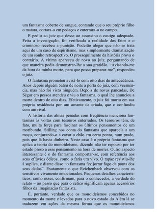 um fantasma coberto de sangue, contando que o seu próprio filho
o matara, cortara-o em pedaços e enterrara-o no campo.
    E pediu ao juiz que desse ao assassino o castigo adequado.
Feita a investigação, foi verificada a realidade dos fatos e o
criminoso recebeu a punição. Poderão alegar que não se trata
aqui de um caso de espiritismo, mas simplesmente dramatização
de um sonho retrospectivo. O prosseguimento da história prova o
contrário. A vítima apareceu de novo ao juiz, perguntando de
que maneira podia demonstrar-lhe a sua gratidão. “Avisando-me
da hora da minha morte, para que possa preparar-me”, respondeu
o juiz.
    O fantasma prometeu avisá-lo com oito dias de antecedência.
Anos depois alguém bateu de noite à porta do juiz, com veemên-
cia, mas não foi visto ninguém. Depois de novas pancadas, De
Ségur em pessoa atendeu e viu o fantasma, o qual lhe anunciou a
morte dentro de oito dias. Efetivamente, o juiz foi morto em sua
própria residência por um amante da criada, que o confundiu
com um rival.
    A história das almas penadas com freqüência menciona fan-
tasmas às voltas com tesouros enterrados. Os tesouros têm, de
fato, muita força para fascinar os últimos pensamentos de um
moribundo. Stilling nos conta do fantasma que aparecia a um
moço, conjurando-o a cavar o chão em certo ponto, num prado,
pois que lá havia dinheiro. Neste caso é o próprio fantasma que
aplica a teoria do monoideísmo, dizendo não ter repouso por ter
estado preso a esse pensamento na hora de morrer. Outro aspecto
interessante é o do fantasma comportar-se, com referência aos
seus eflúvios ódicos, como o faria um vivo. O rapaz resistiu-lhe
à suplica, e diante disso “o fantasma fez jorrar fogo da ponta dos
seus dedos”. Exatamente o que Reichenbach observou com os
sensitivos vivamente emocionados. Pequenos detalhes caracterís-
ticos, como esses, confirmam, para o conhecedor, a verdade do
relato – ao passo que para o cético significam apenas acessórios
filhos da imaginação fantasista.
    É, portanto, verdade que os monoideísmos concebidos no
momento da morte e levados para o novo estado do Além lá se
traduzem em ações da mesma forma que os monoideísmos
 