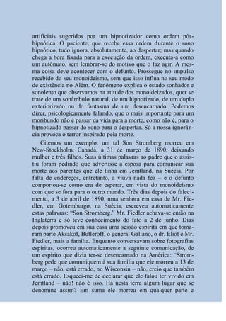 artificiais sugeridos por um hipnotizador como ordem pós-
hipnótica. O paciente, que recebe essa ordem durante o sono
hipnótico, tudo ignora, absolutamente, ao despertar; mas quando
chega a hora fixada para a execução da ordem, executa-a como
um autômato, sem lembrar-se do motivo que o faz agir. A mes-
ma coisa deve acontecer com o defunto. Prossegue no impulso
recebido do seu monoideísmo, sem que isso influa no seu modo
de existência no Além. O fenômeno explica o estado sonhador e
sonolento que observamos na atitude dos monoideizados, quer se
trate de um sonâmbulo natural, de um hipnotizado, de um duplo
exteriorizado ou do fantasma de um desencarnado. Podemos
dizer, psicologicamente falando, que o mais importante para um
moribundo não é passar da vida pára a morte, como não é, para o
hipnotizado passar do sono para o despertar. Só a nossa ignorân-
cia provoca o terror inspirado pela morte.
    Citemos um exemplo: um tal Son Stromberg morreu em
New-Stockholm, Canadá, a 31 de março de 1890, deixando
mulher e três filhos. Suas últimas palavras ao padre que o assis-
tiu foram pedindo que advertisse à esposa para comunicar sua
morte aos parentes que ele tinha em Jemtland, na Suécia. Por
falta de endereços, entretanto, a viúva nada fez – e o defunto
comportou-se como era de esperar, em vista do monoideísmo
com que se fora para o outro mundo. Três dias depois do faleci-
mento, a 3 de abril de 1890, uma senhora em casa de Mr. Fie-
dler, em Gotemburgo, na Suécia, escreveu automaticamente
estas palavras: “Son Stromberg.” Mr. Fiedler achava-se então na
Inglaterra e só teve conhecimento do fato a 2 de junho. Dias
depois promoveu em sua casa uma sessão espírita em que toma-
ram parte Aksakof, Butleroff, o general Galiano, o dr. Eliot e Mr.
Fiedler, mais a família. Enquanto conversavam sobre fotografias
espíritas, ocorreu automaticamente a seguinte comunicação, de
um espírito que dizia ter-se desencarnado na América: “Strom-
berg pede que comuniquem à sua família que ele morreu a 13 de
março – não, está errado, no Wisconsin – não, creio que também
está errado. Esqueci-me de declarar que ele falou ter vivido em
Jemtland – não! não é isso. Há nesta terra algum lugar que se
denomine assim? Em suma ele morreu em qualquer parte e
 