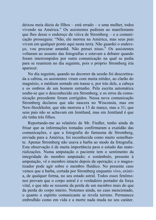 deixou meia dúzia de filhos – está errado – e uma mulher, todos
vivendo na América.” Os assistentes pediram ao manifestante
que lhes desse o endereço da viúva de Stromberg – e a comuni-
cação prosseguiu: “Não, ele morreu na América, mas seus pais
vivem em qualquer ponto aqui nesta terra. Não guardei o endere-
ço, vou procurar amanhã. Não pensei nisso.” Os assistentes
voltaram ao assunto das fotografias e estavam a debater quando
foram interrompidos por outra comunicação na qual se pedia
para se reunirem no dia seguinte, pois o próprio Stromberg iria
aparecer.
    No dia seguinte, quando no decorrer da sessão foi descortina-
da a cabina, os assistentes viram com muita nitidez, ao clarão do
magnésio, o médium sentado em transe e, por trás dele, a cabeça
e os ombros de um homem estranho. Pela escrita automática
soube-se que o desconhecido era Stromberg, e os erros da comu-
nicação precedente foram corrigidos. Nessa nova comunicação
Stromberg declarou que não nascera no Wisconsin, mas em
New-Stockholm; que não morrera a 13 de março, mas a 31; que
seus pais não se achavam em Jemtland, mas em Jemtland é que
ele tinha três filhos.
    Reportando-me ao relatório de Mr. Fiedler, tenho ainda de
frisar que as informações tomadas confirmaram a exatidão das
comunicações, e que a fotografia do fantasma de Stromberg,
enviada para a América, foi reconhecida como muito semelhan-
te. Apenas Stromberg não usava a barba ao modo da fotografia.
Esta observação é de muita importância para o estudo das mate-
rializações. Numa amputação o paciente tem o sentimento da
integridade do membro amputado; o sonâmbulo, presente à
amputação, vê o membro intacto depois da operação; e o magne-
tizador pode agir sobre o membro fluídico. No presente caso
vemos que a barba, cortada por Stromberg enquanto vivo, existi-
a, de qualquer forma, no seu estado astral. Todos esses fenôme-
nos provam que o corpo astral é o verdadeiro portador da força
vital, e que não se ressente da perda de um membro mais do que
da perda do corpo inteiro. Notemos ainda, no caso mencionado,
o quanto o espírito comunicante se revela terreno. Permanece
embrulhão como em vida e a morte nada muda no seu caráter.
 