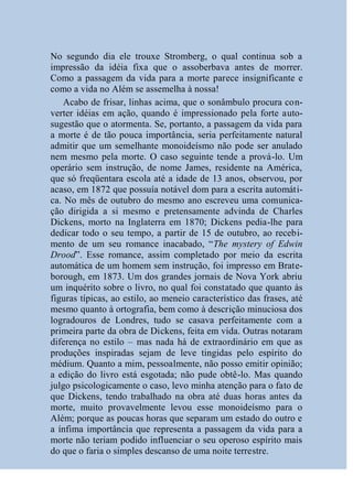 No segundo dia ele trouxe Stromberg, o qual continua sob a
impressão da idéia fixa que o assoberbava antes de morrer.
Como a passagem da vida para a morte parece insignificante e
como a vida no Além se assemelha à nossa!
    Acabo de frisar, linhas acima, que o sonâmbulo procura con-
verter idéias em ação, quando é impressionado pela forte auto-
sugestão que o atormenta. Se, portanto, a passagem da vida para
a morte é de tão pouca importância, seria perfeitamente natural
admitir que um semelhante monoideísmo não pode ser anulado
nem mesmo pela morte. O caso seguinte tende a prová-lo. Um
operário sem instrução, de nome James, residente na América,
que só freqüentara escola até a idade de 13 anos, observou, por
acaso, em 1872 que possuía notável dom para a escrita automáti-
ca. No mês de outubro do mesmo ano escreveu uma comunica-
ção dirigida a si mesmo e pretensamente advinda de Charles
Dickens, morto na Inglaterra em 1870; Dickens pedia-lhe para
dedicar todo o seu tempo, a partir de 15 de outubro, ao recebi-
mento de um seu romance inacabado, “The mystery of Edwin
Drood”. Esse romance, assim completado por meio da escrita
automática de um homem sem instrução, foi impresso em Brate-
borough, em 1873. Um dos grandes jornais de Nova York abriu
um inquérito sobre o livro, no qual foi constatado que quanto às
figuras típicas, ao estilo, ao meneio característico das frases, até
mesmo quanto à ortografia, bem como à descrição minuciosa dos
logradouros de Londres, tudo se casava perfeitamente com a
primeira parte da obra de Dickens, feita em vida. Outras notaram
diferença no estilo – mas nada há de extraordinário em que as
produções inspiradas sejam de leve tingidas pelo espírito do
médium. Quanto a mim, pessoalmente, não posso emitir opinião;
a edição do livro está esgotada; não pude obtê-lo. Mas quando
julgo psicologicamente o caso, levo minha atenção para o fato de
que Dickens, tendo trabalhado na obra até duas horas antes da
morte, muito provavelmente levou esse monoideísmo para o
Além; porque as poucas horas que separam um estado do outro e
a ínfima importância que representa a passagem da vida para a
morte não teriam podido influenciar o seu operoso espírito mais
do que o faria o simples descanso de uma noite terrestre.
 