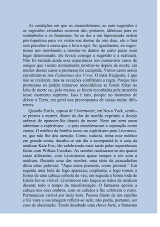 As condições em que os monoideísmos, as auto-sugestões e
as sugestões estranhas ocorrem são, portanto, idênticas para os
sonâmbulos e os fantasmas. Se eu der a um hipnotizado ordem
pós-hipnótica para vir visitar-me dentro de oito dias, ele o fará
sem perceber a causa que o leva a agir. Se, igualmente, eu suges-
tionar um moribundo a mostrar-se dentro de certo prazo num
lugar determinado, ele levará consigo a sugestão e a realizará.
Não foi tentada ainda essa experiência nos numerosos casos de
amigos que vieram mutuamente mostrar-se depois da morte; em
muitos desses casos a promessa foi cumprida. Vários casos assim
encontram-se nos Fantasmas dos Vivos. O mais freqüente, é que
não se realizem, mas as exceções confirmam a regra. Porque tais
promessas só podem tornar-se monoidéicas se forem feitas no
leito de morte ou, pelo menos, se forem recordadas pela memória
nesse momento supremo. Isso é raro, porque no momento de
deixar a Terra, em geral nos preocupamos de coisas muito dife-
rentes.
    Quando Estela, esposa de Livermoore, em Nova York, sentiu-
se prestes a morrer, diante da dor do marido exprimiu o desejo
ardente de aparecer-lhe depois da morte. Nem um nem outro
admitiam o espiritismo – e pois consideravam a separação como
eterna. O médico da família tocou no espiritismo para Livermoo-
re, que não lhe deu atenção. Como, todavia, tinha esse médico
em grande conta, decidiu-se um dia a acompanhá-lo à casa da
médium Kate Fox, tão celebrizada mais tarde pelas experiências
feitas com Willian Crookes. As sessões realizaram-se em quatro
casas diferentes, com Livermoore quase sempre a sós com a
médium. Durante uma das sessões, uma série de pancadinhas
ditou estas palavras: “Aqui estou presente, como prometi.” Em
seguida uma bola de fogo apareceu, crepitante, e logo tomou a
forma de uma cabeça coberta de véu; em seguida a forma toda de
Estela fez-se visível. Livermoore não largou as mãos da médium
durante todo o tempo da transformação. O fantasma apoiou a
cabeça nos seus ombros, com os cabelos a lhe cobrirem o rosto.
Permaneceu visível por meia hora. Passou diante de um espelho
e foi vista a sua imagem refletir-se nele; não podia, portanto, ser
caso de alucinação. Tendo desabado uma chuva forte, o fantasma
 