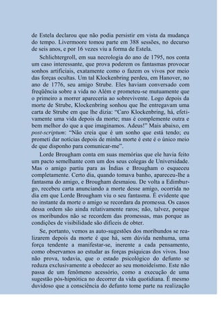 de Estela declarou que não podia persistir em vista da mudança
do tempo. Livermoore tomou parte em 388 sessões, no decurso
de seis anos, e por 16 vezes viu a forma de Estela.
    Schlichtergroll, em sua necrologia do ano de 1795, nos conta
um caso interessante, que prova poderem os fantasmas provocar
sonhos artificiais, exatamente como o fazem os vivos por meio
das forças ocultas. Um tal Klockenbring perdeu, em Hanover, no
ano de 1776, seu amigo Strube. Eles haviam conversado com
freqüência sobre a vida no Além e prometeu-se mutuamente que
o primeiro a morrer apareceria ao sobrevivente. Logo depois da
morte de Strube, Klockenbring sonhou que lhe entregavam uma
carta de Strube em que lhe dizia: “Caro Klockenbring, há, efeti-
vamente uma vida depois da morte; mas é complemente outra e
bem melhor do que a que imaginamos. Adeus!” Mais abaixo, em
post-scriptum: “Não creia que é um sonho que está tendo; eu
prometi dar notícias depois de minha morte é este é o único meio
de que disponho para comunicar-me”.
    Lorde Brougham conta em suas memórias que ele havia feito
um pacto semelhante com um dos seus colegas de Universidade.
Mas o amigo partiu para as Índias e Brougham o esqueceu
completamente. Certo dia, quando tomava banho, apareceu-lhe a
fantasma do amigo, e Brougham desmaiou. De volta a Edimbur-
go, recebeu carta anunciando a morte desse amigo, ocorrida no
dia em que Lorde Brougham viu o seu fantasma. É evidente que
no instante da morte o amigo se recordara da promessa. Os casos
dessa ordem são ainda relativamente raros; não, talvez, porque
os moribundos não se recordem das promessas, mas porque as
condições de visibilidade são difíceis de obter.
    Se, portanto, vemos as auto-sugestões dos moribundos se rea-
lizarem depois da morte é que há, sem dúvida nenhuma, uma
força tendente a manifestar-se, inerente a cada pensamento,
como observamos ao estudar as forças psíquicas dos vivos. Isso
não prova, todavia, que o estado psicológico do defunto se
reduza exclusivamente a obedecer ao seu monoideísmo. Este não
passa de um fenômeno acessório, como a execução de uma
sugestão pós-hipnótica no decorrer da vida quotidiana. É mesmo
duvidoso que a consciência do defunto tome parte na realização
 