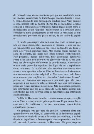 do monoideísmo, da mesma forma por que um sonâmbulo natu-
ral não tem consciência do trabalho que executa durante o sono.
O monoideísmo de uma pessoa pode conduzi-la ao Além durante
o sono normal, isto é, podem libertar-lhe as faculdades ocultas
sem que a consciência cerebral disso tenha noção; assim como o
monoideísmo de um “espírito” pode conduzi-lo à terra sem que a
consciência tome conhecimento de tal coisa. A realização de um
monoideísmo póstumo não passa, talvez, de um sonho do espíri-
to.
    O estado psicológico dos defuntos não pode tornar-se para
nós um fato experimental – ao menos no presente –, uma vez que
os pensamentos dos defuntos não estão destacados da Terra e
para lá se voltam algumas vezes. Mas muitas coisas ocorrem na
alma do defunto, das quais não temos nenhum conhecimento.
Não podemos, nessas condições, tirar conclusões definitivas
sobre a sua sorte, nem sobre o seu gênero de vida no Além, com
base nas observações defeituosas de que dispomos. Nisso reside
o erro mais grave dos espíritas. Em lugar de ter o espiritismo
como um ramo do ocultismo, eles estudam unicamente esse
ramo e suas opiniões sobre o Além se baseiam exclusivamente
nos ensinamentos assim adquiridos. Mas esse ramo não basta
nem mesmo para explicar os chamados “fenômenos físicos”;
porque um fantasma que regressa a um meio que não mais
responde à sua natureza acha-se limitado nos seus movimentos
pelas leis físicas reinantes nesse meio. Não possuímos, portanto,
um espiritismo que nos dê a chave do Além; temos apenas um
espiritismo que nos informa sobre os fenômenos que interligam
os dois mundos.
    O filósofo Hartmann também cometeu o erro de querer expli-
car o Além exclusivamente pelo espiritismo. É que só conhecia
esse ramo do ocultismo – no qual, entretanto, nunca tentou
experiências pessoais.
    No opúsculo em que trata da questão, Hartmann pinta um
quadro horrível do Além, tal como seria se os fenômenos espíri-
tas fossem o resultado de manifestações dos espíritos, e atribui
depois ao espiritismo a fantasmagoria que ele próprio criou. Mas
tal conclusão é exclusivamente de Hartmann. Ele parte do prin-
 