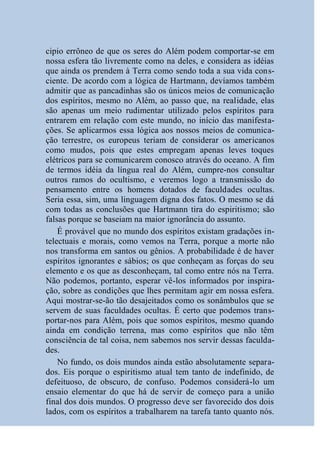 cipio errôneo de que os seres do Além podem comportar-se em
nossa esfera tão livremente como na deles, e considera as idéias
que ainda os prendem à Terra como sendo toda a sua vida cons-
ciente. De acordo com a lógica de Hartmann, devíamos também
admitir que as pancadinhas são os únicos meios de comunicação
dos espíritos, mesmo no Além, ao passo que, na realidade, elas
são apenas um meio rudimentar utilizado pelos espíritos para
entrarem em relação com este mundo, no início das manifesta-
ções. Se aplicarmos essa lógica aos nossos meios de comunica-
ção terrestre, os europeus teriam de considerar os americanos
como mudos, pois que estes empregam apenas leves toques
elétricos para se comunicarem conosco através do oceano. A fim
de termos idéia da língua real do Além, cumpre-nos consultar
outros ramos do ocultismo, e veremos logo a transmissão do
pensamento entre os homens dotados de faculdades ocultas.
Seria essa, sim, uma linguagem digna dos fatos. O mesmo se dá
com todas as conclusões que Hartmann tira do espiritismo; são
falsas porque se baseiam na maior ignorância do assunto.
    É provável que no mundo dos espíritos existam gradações in-
telectuais e morais, como vemos na Terra, porque a morte não
nos transforma em santos ou gênios. A probabilidade é de haver
espíritos ignorantes e sábios; os que conheçam as forças do seu
elemento e os que as desconheçam, tal como entre nós na Terra.
Não podemos, portanto, esperar vê-los informados por inspira-
ção, sobre as condições que lhes permitam agir em nossa esfera.
Aqui mostrar-se-ão tão desajeitados como os sonâmbulos que se
servem de suas faculdades ocultas. É certo que podemos trans-
portar-nos para Além, pois que somos espíritos, mesmo quando
ainda em condição terrena, mas como espíritos que não têm
consciência de tal coisa, nem sabemos nos servir dessas faculda-
des.
    No fundo, os dois mundos ainda estão absolutamente separa-
dos. Eis porque o espiritismo atual tem tanto de indefinido, de
defeituoso, de obscuro, de confuso. Podemos considerá-lo um
ensaio elementar do que há de servir de começo para a união
final dos dois mundos. O progresso deve ser favorecido dos dois
lados, com os espíritos a trabalharem na tarefa tanto quanto nós.
 