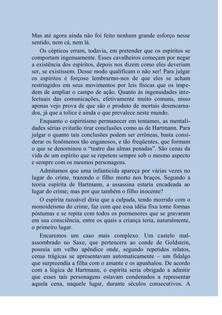 Mas até agora ainda não foi feito nenhum grande esforço nesse
sentido, nem cá, nem lá.
    Os cépticos erram, todavia, em pretender que os espíritos se
comportam ingenuamente. Esses cavalheiros começam por negar
a existência dos espíritos, depois nos dizem como eles deveriam
ser, se existissem. Desse modo qualificam o não ser! Para julgar
os espíritos é forçoso lembrarmo-nos de que eles se acham
restringidos em seus movimentos por leis físicas que os impe-
dem de ampliar o campo de ação. Quanto às ingenuidades inte-
lectuais das comunicações, efetivamente muito comuns, nisso
apenas vejo prova de que são o produto de mortais desencarna-
dos, já que a tolice é ainda o que prevalece neste mundo.
    Enquanto o espiritismo permanecer em tentames, as mentali-
dades sérias evitarão tirar conclusões como as de Hartmann. Para
julgar o quanto tais conclusões podem ser errôneas, basta consi-
derar os fenômenos tão enganosos, e tão freqüentes, que formam
o que se denominou o “teatro das almas penadas”. São cenas da
vida de um espírito que se repetem sempre sob o mesmo aspecto
e sempre com os mesmos personagens.
    Admitamos que uma infanticida apareça por várias vezes no
lugar do crime, trazendo o filho morto nos braços. Segundo a
teoria espírita de Hartmann, a assassina estaria encadeada ao
lugar do crime; mas por que também o filho inocente?
    O espírita razoável diria que a culpada, tendo morrido com o
monoideísmo do crime, faz com que essa idéia fixa tome formas
póstumas e se repita com todos os pormenores que se gravaram
em sua consciência, entre os quais a criança teria, naturalmente,
o primeiro lugar.
    Encaremos um caso mais complexo. Um castelo mal-
assombrado no Saxe, que pertencera ao conde de Goldstein,
possuía um velho apêndice onde, segundo repetidos relatos,
cenas trágicas se apresentavam automaticamente – um fidalgo
que surpreendia a filha com o amante e os apunhalou. De acordo
com a lógica de Hartmann, o espírita seria obrigado a admitir
que esses tais personagens estavam condenados a representar
aquela cena, naquele lugar, durante séculos consecutivos. A
 