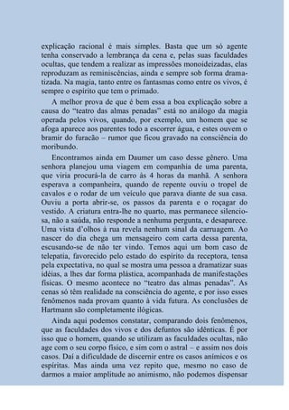 explicação racional é mais simples. Basta que um só agente
tenha conservado a lembrança da cena e, pelas suas faculdades
ocultas, que tendem a realizar as impressões monoideizadas, elas
reproduzam as reminiscências, ainda e sempre sob forma drama-
tizada. Na magia, tanto entre os fantasmas como entre os vivos, é
sempre o espírito que tem o primado.
    A melhor prova de que é bem essa a boa explicação sobre a
causa do “teatro das almas penadas” está no análogo da magia
operada pelos vivos, quando, por exemplo, um homem que se
afoga aparece aos parentes todo a escorrer água, e estes ouvem o
bramir do furacão – rumor que ficou gravado na consciência do
moribundo.
    Encontramos ainda em Daumer um caso desse gênero. Uma
senhora planejou uma viagem em companhia de uma parenta,
que viria procurá-la de carro às 4 horas da manhã. A senhora
esperava a companheira, quando de repente ouviu o tropel de
cavalos e o rodar de um veículo que parava diante de sua casa.
Ouviu a porta abrir-se, os passos da parenta e o roçagar do
vestido. A criatura entra-lhe no quarto, mas permanece silencio-
sa, não a saúda, não responde a nenhuma pergunta, e desaparece.
Uma vista d’olhos à rua revela nenhum sinal da carruagem. Ao
nascer do dia chega um mensageiro com carta dessa parenta,
escusando-se de não ter vindo. Temos aqui um bom caso de
telepatia, favorecido pelo estado do espírito da receptora, tensa
pela expectativa, no qual se mostra uma pessoa a dramatizar suas
idéias, a lhes dar forma plástica, acompanhada de manifestações
físicas. O mesmo acontece no “teatro das almas penadas”. As
cenas só têm realidade na consciência do agente, e por isso esses
fenômenos nada provam quanto à vida futura. As conclusões de
Hartmann são completamente ilógicas.
    Ainda aqui podemos constatar, comparando dois fenômenos,
que as faculdades dos vivos e dos defuntos são idênticas. É por
isso que o homem, quando se utilizam as faculdades ocultas, não
age com o seu corpo físico, e sim com o astral – e assim nos dois
casos. Daí a dificuldade de discernir entre os casos anímicos e os
espíritas. Mas ainda uma vez repito que, mesmo no caso de
darmos a maior amplitude ao animismo, não podemos dispensar
 