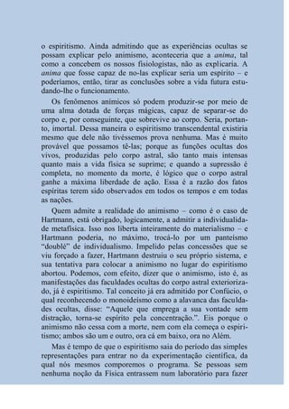 o espiritismo. Ainda admitindo que as experiências ocultas se
possam explicar pelo animismo, aconteceria que a anima, tal
como a concebem os nossos fisiologistas, não as explicaria. A
anima que fosse capaz de no-las explicar seria um espírito – e
poderíamos, então, tirar as conclusões sobre a vida futura estu-
dando-lhe o funcionamento.
    Os fenômenos anímicos só podem produzir-se por meio de
uma alma dotada de forças mágicas, capaz de separar-se do
corpo e, por conseguinte, que sobrevive ao corpo. Seria, portan-
to, imortal. Dessa maneira o espiritismo transcendental existiria
mesmo que dele não tivéssemos prova nenhuma. Mas é muito
provável que possamos tê-las; porque as funções ocultas dos
vivos, produzidas pelo corpo astral, são tanto mais intensas
quanto mais a vida física se suprime; e quando a supressão é
completa, no momento da morte, é lógico que o corpo astral
ganhe a máxima liberdade de ação. Essa é a razão dos fatos
espíritas terem sido observados em todos os tempos e em todas
as nações.
    Quem admite a realidade do animismo – como é o caso de
Hartmann, está obrigado, logicamente, a admitir a individualida-
de metafísica. Isso nos liberta inteiramente do materialismo – e
Hartmann poderia, no máximo, trocá-lo por um panteísmo
“doublé” de individualismo. Impelido pelas concessões que se
viu forçado a fazer, Hartmann destruiu o seu próprio sistema, e
sua tentativa para colocar a animismo no lugar do espiritismo
abortou. Podemos, com efeito, dizer que o animismo, isto é, as
manifestações das faculdades ocultas do corpo astral exterioriza-
do, já é espiritismo. Tal conceito já era admitido por Confúcio, o
qual reconhecendo o monoideísmo como a alavanca das faculda-
des ocultas, disse: “Aquele que emprega a sua vontade sem
distração, torna-se espírito pela concentração.”. Eis porque o
animismo não cessa com a morte, nem com ela começa o espiri-
tismo; ambos são um e outro, ora cá em baixo, ora no Além.
    Mas é tempo de que o espiritismo saia do período das simples
representações para entrar no da experimentação científica, da
qual nós mesmos comporemos o programa. Se pessoas sem
nenhuma noção da Física entrassem num laboratório para fazer
 