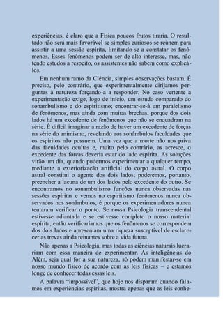 experiências, é claro que a Física poucos frutos tiraria. O resul-
tado não será mais favorável se simples curiosos se reúnem para
assistir a uma sessão espírita, limitando-se a constatar os fenô-
menos. Esses fenômenos podem ser de alto interesse, mas, não
tendo estudos a respeito, os assistentes não sabem como explicá-
los.
    Em nenhum ramo da Ciência, simples observações bastam. É
preciso, pelo contrário, que experimentalmente dirijamos per-
guntas à natureza forçando-a a responder. No caso vertente a
experimentação exige, logo de início, um estudo comparado do
sonambulismo e do espiritismo; encontrar-se-á um paralelismo
de fenômenos, mas ainda com muitas brechas, porque dos dois
lados há um excedente de fenômenos que não se enquadram na
série. É difícil imaginar a razão de haver um excedente de forças
na série do animismo, revelando aos sonâmbulos faculdades que
os espíritos não possuem. Uma vez que a morte não nos priva
das faculdades ocultas e, muito pelo contrário, as acresce, o
excedente das forças deveria estar do lado espírita. As soluções
virão um dia, quando pudermos experimentar a qualquer tempo,
mediante a exteriorização artificial do corpo astral. O corpo
astral constitui o agente dos dois lados; poderemos, portanto,
preencher a lacuna de um dos lados pelo excedente do outro. Se
encontramos no sonambulismo funções nunca observadas nas
sessões espíritas e vemos no espiritismo fenômenos nunca ob-
servados nos sonâmbulos, é porque os experimentadores nunca
tentaram verificar o ponto. Se nossa Psicologia transcendental
estivesse adiantada e se estivesse completo o nosso material
espírita, então verificaríamos que os fenômenos se correspondem
dos dois lados e apresentam uma riqueza susceptível de esclare-
cer as trevas ainda reinantes sobre a vida futura.
    Não apenas a Psicologia, mas todas as ciências naturais lucra-
riam com essa maneira de experimentar. As inteligências do
Além, seja qual for a sua natureza, só podem manifestar-se em
nosso mundo físico de acordo com as leis físicas – e estamos
longe de conhecer todas essas leis.
    A palavra “impossível”, que hoje nos disparam quando fala-
mos em experiências espíritas, mostra apenas que as leis conhe-
 