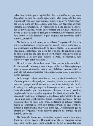 cidas não bastam para explicá-las: Tais experiências, portanto,
dependem de leis que ainda ignoramos. Mas como não há nada
impossível fora das matemáticas puras, a palavra “impossível”
não existe para um fisiologista, que tudo faz depender exclusi-
vamente da experiência. O fisiologista só pode criticar os méto-
dos de investigação. Assim que constate um ato, não tem mais o
direito de usar da crítica: terá, pelo contrário, de confessar que se
acha diante de uma lei nova, a qual originou um fenômeno real e,
portanto, possível.
    Na boca de um fisiologista a palavra “impossível” torna-se
um vício intelectual; ele pode apenas admitir que o fenômeno foi
mal observado, ou desnaturado na apresentação. Se os casos não
encontram explicação, ele deve ter o ânimo de capitular diante
do fato, o que não lhe será difícil sé é homem sem a pretensão da
onisciência. Mas sob esse aspecto o Papa, infelizmente, tem
muitos colegas entre os sábios...
    O espírita que não se baseia na Ciência e na soberania da lei
de causalidade escorrega para a superstição; e o fisiologista que
nega a priori descamba para a incredulidade intransigente, da
qual são sabidas as funestas conseqüências na história do pensa-
mento humano.
    O fisiologista deve reconhecer que o mais inacreditável fe-
nômeno precisa, de qualquer maneira, basear-se numa lei da
natureza, porque seu dever número um é ser inimigo declarado
do milagre – razão para que os fisiologistas, se tivessem consci-
ência da missão que lhes incumbe, fossem os mais assíduos
freqüentadores das sessões espíritas. Os fenômenos nela obser-
vados não podem ser milagres; logo, devem caber dentro de uma
Física que não conhecemos. Essas sessões, portanto, deviam
interessar-lhes no mais alto grau. Poderiam lá estudar enorme
massa de fenômenos, com que enriqueceriam os seus conheci-
mentos e ampliariam a sua visão científica. O fisiologista que se
abstém de freqüentar essas sessões empaca na entrada de um
domínio que é seu.
    Os fatos são tanto mais instrutivos quanto menos se enqua-
dram nas nossas teorias. O espiritismo não se enquadra nelas;
mais uma razão, pois, para estudá-lo. Temê-lo constitui erro
 