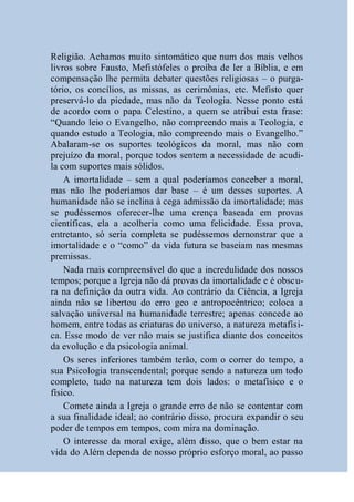 Religião. Achamos muito sintomático que num dos mais velhos
livros sobre Fausto, Mefistófeles o proíba de ler a Bíblia, e em
compensação lhe permita debater questões religiosas – o purga-
tório, os concílios, as missas, as cerimônias, etc. Mefisto quer
preservá-lo da piedade, mas não da Teologia. Nesse ponto está
de acordo com o papa Celestino, a quem se atribui esta frase:
“Quando leio o Evangelho, não compreendo mais a Teologia, e
quando estudo a Teologia, não compreendo mais o Evangelho.”
Abalaram-se os suportes teológicos da moral, mas não com
prejuízo da moral, porque todos sentem a necessidade de acudi-
la com suportes mais sólidos.
    A imortalidade – sem a qual poderíamos conceber a moral,
mas não lhe poderíamos dar base – é um desses suportes. A
humanidade não se inclina à cega admissão da imortalidade; mas
se pudéssemos oferecer-lhe uma crença baseada em provas
científicas, ela a acolheria como uma felicidade. Essa prova,
entretanto, só seria completa se pudéssemos demonstrar que a
imortalidade e o “como” da vida futura se baseiam nas mesmas
premissas.
    Nada mais compreensível do que a incredulidade dos nossos
tempos; porque a Igreja não dá provas da imortalidade e é obscu-
ra na definição da outra vida. Ao contrário da Ciência, a Igreja
ainda não se libertou do erro geo e antropocêntrico; coloca a
salvação universal na humanidade terrestre; apenas concede ao
homem, entre todas as criaturas do universo, a natureza metafísi-
ca. Esse modo de ver não mais se justifica diante dos conceitos
da evolução e da psicologia animal.
    Os seres inferiores também terão, com o correr do tempo, a
sua Psicologia transcendental; porque sendo a natureza um todo
completo, tudo na natureza tem dois lados: o metafísico e o
físico.
    Comete ainda a Igreja o grande erro de não se contentar com
a sua finalidade ideal; ao contrário disso, procura expandir o seu
poder de tempos em tempos, com mira na dominação.
    O interesse da moral exige, além disso, que o bem estar na
vida do Além dependa de nosso próprio esforço moral, ao passo
 