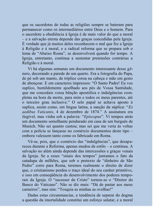 que os sacerdotes de todas as religiões sempre se bateram para
permanecer como os intermediários entre Deus e o homem. Para
o sacerdote a obediência à Igreja é de mais valor do que a moral
– e a salvação eterna depende das graças concedidas pela Igreja.
É verdade que já muitos deles reconhecem o mal que fez a Igreja
à Religião e à moral, e a radical reforma que se prepara sob o
lema de “Abaixo Roma”, se desenvolverá quando for tempo. A
Igreja, entretanto, continua a sustentar pretensões contrárias a
Religião e à moral.
    Vi há algumas semanas um documento interessante desse gê-
nero, decorando a parede de um quarto. Era a fotografia do Papa,
de pé sob um manto, de tríplice coroa na cabeça e mão em gesto
de abençoar. E em caracteres impressos: “Ó Santo Padre! Eu vos
suplico, humildemente ajoelhado aos pés de Vossa Santidade,
que me concedais vossa bênção apostólica e indulgências com-
pletas na hora da morte, para mim e todos os meus parentes, até
o terceiro grau inclusive.” O selo papal se achava aposto à
suplica, assim como, em língua latina, a sanção da súplica: “Ex
aedibus Vaticanis, 4 de dezembro de 1874.” A assinatura era
ilegível, mas vinha sob a palavra: “Episcopus”. Vi tempos atrás
um documento semelhante pendurado em casa de um burguês de
Munich. Não sei quanto custou; mas sei que me veria às voltas
com a polícia se lançasse no comércio documentos deste tipo –
embora valessem tanto como os fabricado em Roma.
    Vê-se, pois, que o comércio das “indulgências”, que desapa-
receu durante a Reforma, apenas mudou de estilo – e continua. A
salvação no além ainda depende das intercessões e graças venais
da Igreja. Se a esses “sinais dos tempos” juntamos o fato da
catadupa de milhões, que sob o pretexto de “dinheiro de São
Pedro” corre para Roma, teremos realmente o direito de dizer
que, o cristianismo perdeu o traço ideal do seu caráter primitivo,
e isso em conseqüência do desenvolvimento dos poderes tempo-
rais da Igreja. O “sucessor de Cristo” tornou-se o “Diretor do
Banco do Vaticano”. Não se diz mais: “Dá de pastar aos meus
carneiros”, mas sim: “Tosquia as minhas as ovelhas!”
    Dadas estas circunstancias, a tendência de separar do dogma
a questão da imortalidade constitui um esforço salutar, e a moral
 