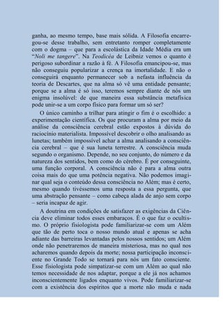 ganha, ao mesmo tempo, base mais sólida. A Filosofia encarre-
gou-se desse trabalho, sem entretanto romper completamente
com o dogma – que para a escolástica da Idade Média era um
“Noli me tangere”. Na Teodicéa de Leibniz vemos o quanto é
perigoso subordinar a razão à fé. A Filosofia emancipou-se, mas
não conseguiu popularizar a crença na imortalidade. E não o
conseguirá enquanto permanecer sob a nefasta influência da
teoria de Descartes, que na alma só vê uma entidade pensante;
porque se a alma é só isso, teremos sempre diante de nós um
enigma insolúvel: de que maneira essa substância metafísica
pode unir-se a um corpo físico para formar um só ser?
   O único caminho a trilhar para atingir o fim é o escolhido: a
experimentação científica. Os que procuram a alma por meio da
análise da consciência cerebral estão expostos à dúvida do
raciocínio materialista. Impossível descobrir o olho analisando as
lunetas; também impossível achar a alma analisando a consciên-
cia cerebral – que é sua luneta terrestre. A consciência muda
segundo o organismo. Depende, no seu conjunto, do número e da
natureza dos sentidos, bem como do cérebro. É por conseguinte,
uma função corporal. A consciência não é para a alma outra
coisa mais do que uma potência negativa. Não podemos imagi-
nar qual seja o conteúdo dessa consciência no Além; mas é certo,
mesmo quando tivéssemos uma resposta a essa pergunta, que
uma abstração pensante – como cabeça alada de anjo sem corpo
– seria incapaz de agir.
   A doutrina em condições de satisfazer as exigências da Ciên-
cia deve eliminar todos esses embaraços. É o que faz o ocultis-
mo. O próprio fisiologista pode familiarizar-se com um Além
que tão de perto toca o nosso mundo atual e apenas se acha
adiante das barreiras levantadas pelos nossos sentidos; um Além
onde não penetraremos de maneira misteriosa, mas no qual nos
acharemos quando depois da morte; nossa participação inconsci-
ente no Grande Todo se tornará para nós um fato consciente.
Esse fisiologista pode simpatizar-se com um Além ao qual não
temos necessidade de nos adaptar, porque a ele já nos achamos
inconscientemente ligados enquanto vivos. Pode familiarizar-se
com a existência dos espíritos que a morte não muda e nada
 