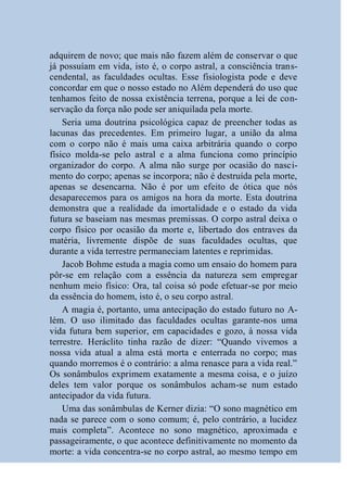 adquirem de novo; que mais não fazem além de conservar o que
já possuíam em vida, isto é, o corpo astral, a consciência trans-
cendental, as faculdades ocultas. Esse fisiologista pode e deve
concordar em que o nosso estado no Além dependerá do uso que
tenhamos feito de nossa existência terrena, porque a lei de con-
servação da força não pode ser aniquilada pela morte.
    Seria uma doutrina psicológica capaz de preencher todas as
lacunas das precedentes. Em primeiro lugar, a união da alma
com o corpo não é mais uma caixa arbitrária quando o corpo
físico molda-se pelo astral e a alma funciona como princípio
organizador do corpo. A alma não surge por ocasião do nasci-
mento do corpo; apenas se incorpora; não é destruída pela morte,
apenas se desencarna. Não é por um efeito de ótica que nós
desaparecemos para os amigos na hora da morte. Esta doutrina
demonstra que a realidade da imortalidade e o estado da vida
futura se baseiam nas mesmas premissas. O corpo astral deixa o
corpo físico por ocasião da morte e, libertado dos entraves da
matéria, livremente dispõe de suas faculdades ocultas, que
durante a vida terrestre permaneciam latentes e reprimidas.
    Jacob Bohme estuda a magia como um ensaio do homem para
pôr-se em relação com a essência da natureza sem empregar
nenhum meio físico: Ora, tal coisa só pode efetuar-se por meio
da essência do homem, isto é, o seu corpo astral.
    A magia é, portanto, uma antecipação do estado futuro no A-
lém. O uso ilimitado das faculdades ocultas garante-nos uma
vida futura bem superior, em capacidades e gozo, à nossa vida
terrestre. Heráclito tinha razão de dizer: “Quando vivemos a
nossa vida atual a alma está morta e enterrada no corpo; mas
quando morremos é o contrário: a alma renasce para a vida real.”
Os sonâmbulos exprimem exatamente a mesma coisa, e o juízo
deles tem valor porque os sonâmbulos acham-se num estado
antecipador da vida futura.
    Uma das sonâmbulas de Kerner dizia: “O sono magnético em
nada se parece com o sono comum; é, pelo contrário, a lucidez
mais completa”. Acontece no sono magnético, aproximada e
passageiramente, o que acontece definitivamente no momento da
morte: a vida concentra-se no corpo astral, ao mesmo tempo em
 