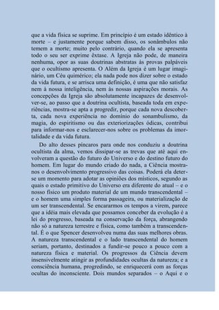 que a vida física se suprime. Em princípio é um estado idêntico à
morte – e justamente porque sabem disso, os sonâmbulos não
temem a morte; muito pelo contrário, quando ela se apresenta
todo o seu ser exprime êxtase. A Igreja não pode, de maneira
nenhuma, opor as suas doutrinas abstratas às provas palpáveis
que o ocultismo apresenta. O Além da Igreja é um lugar imagi-
nário, um Céu quimérico; ela nada pode nos dizer sobre o estado
da vida futura, e se arrisca uma definição, é uma que não satisfaz
nem à nossa inteligência, nem às nossas aspirações morais. As
concepções da Igreja são absolutamente incapazes de desenvol-
ver-se, ao passo que a doutrina ocultista, baseada toda em expe-
riências, mostra-se apta a progredir, porque cada nova descober-
ta, cada nova experiência no domínio do sonambulismo, da
magia, do espiritismo ou das exteriorizações ódicas, contribui
para informar-nos e esclarecer-nos sobre os problemas da imor-
talidade e da vida futura.
    Do alto desses píncaros para onde nos conduziu a doutrina
ocultista da alma, vemos dissipar-se as trevas que até aqui en-
volveram a questão do futuro do Universo e do destino futuro do
homem. Em lugar do mundo criado do nada, a Ciência mostra-
nos o desenvolvimento progressivo das coisas. Poderá ela deter-
se um momento para adotar as opiniões dos místicos, segundo as
quais o estado primitivo do Universo era diferente do atual – e o
nosso físico um produto material de um mundo transcendental –
e o homem uma simples forma passageira, ou materialização de
um ser transcendental. Se encararmos os tempos a virem, parece
que a idéia mais elevada que possamos conceber da evolução é a
lei do progresso, baseada na conservação da força, abrangendo
não só a natureza terrestre e física, como também a transcenden-
tal. É o que Spencer desenvolveu numa das suas melhores obras.
A natureza transcendental e o lado transcendental do homem
seriam, portanto, destinados a fundir-se pouco a pouco com a
natureza física e material. Os progressos da Ciência devem
insensivelmente atingir as profundidades ocultas da natureza; e a
consciência humana, progredindo, se enriquecerá com as forças
ocultas do inconsciente. Dois mundos separados – o Aqui e o
 