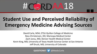 Student Use and Perceived Reliability of
Emergency Medicine Advising Sources
David Carle, MS4, ETSU Quillen College of Medicine
Ross Christensen, DO, Maricopa Medical Center
Zach Jarou, MD, Denver Health Medical Center
Kevin King, MD, University of Texas Health Science Center at San Antonio
Jeff Druck, MD, University of Colorado
QUESTIONS? @MedicCarle
 