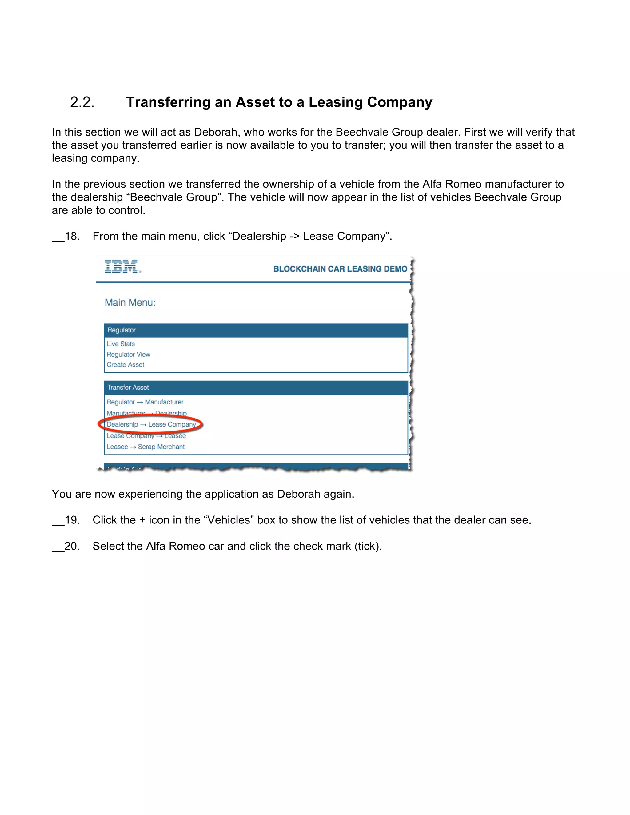 Transferring an Asset to a Leasing Company
In this section we will act as Deborah, who works for the Beechvale Group dealer. First we will verify that
the asset you transferred earlier is now available to you to transfer; you will then transfer the asset to a
leasing company.
In the previous section we transferred the ownership of a vehicle from the Alfa Romeo manufacturer to
the dealership “Beechvale Group”. The vehicle will now appear in the list of vehicles Beechvale Group
are able to control.
__18. From the main menu, click “Dealership -> Lease Company”.
You are now experiencing the application as Deborah again.
__19. Click the + icon in the “Vehicles” box to show the list of vehicles that the dealer can see.
__20. Select the Alfa Romeo car and click the check mark (tick).
 