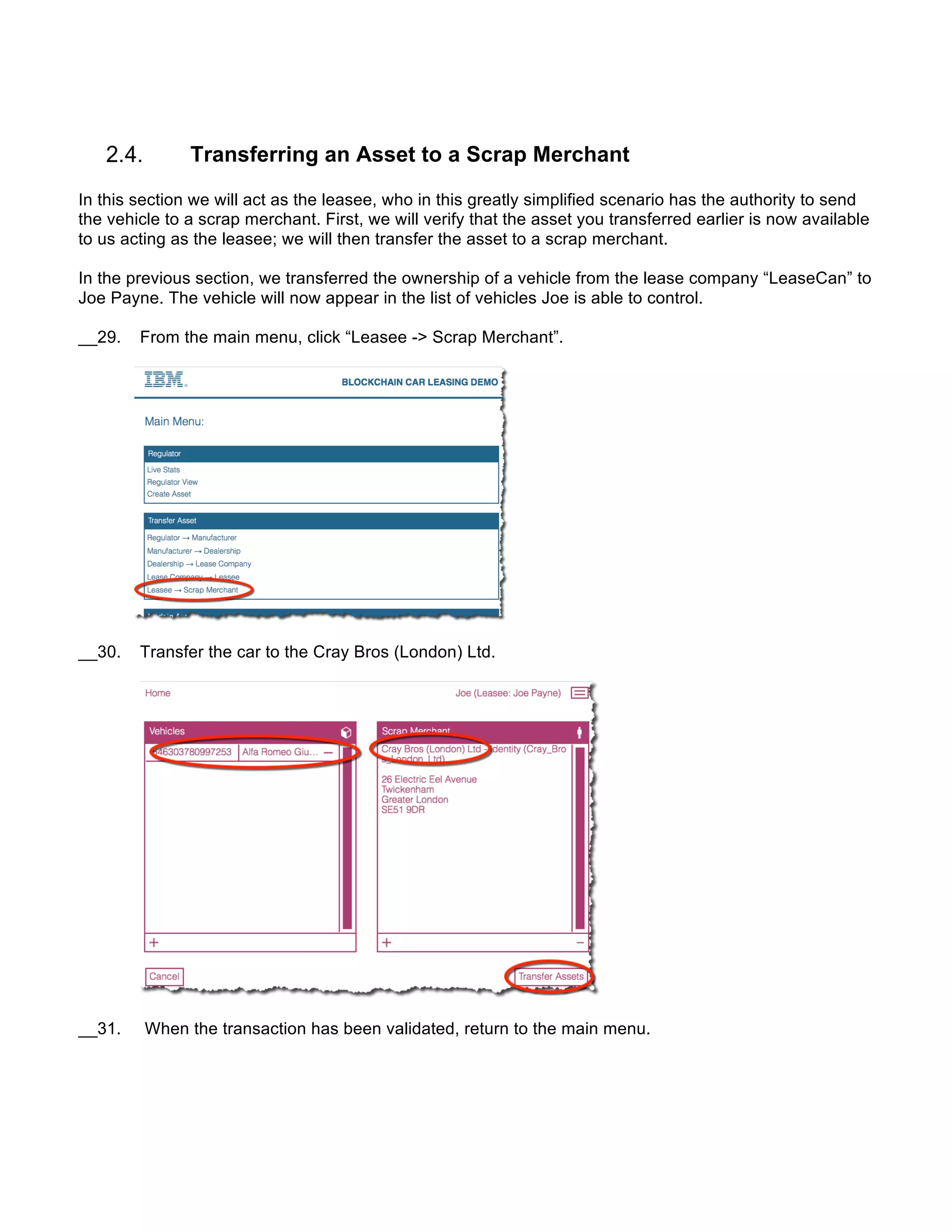 Transferring an Asset to a Scrap Merchant
In this section we will act as the leasee, who in this greatly simplified scenario has the authority to send
the vehicle to a scrap merchant. First, we will verify that the asset you transferred earlier is now available
to us acting as the leasee; we will then transfer the asset to a scrap merchant.
In the previous section, we transferred the ownership of a vehicle from the lease company “LeaseCan” to
Joe Payne. The vehicle will now appear in the list of vehicles Joe is able to control.
__29. From the main menu, click “Leasee -> Scrap Merchant”.
__30. Transfer the car to the Cray Bros (London) Ltd.
__31. When the transaction has been validated, return to the main menu.
 