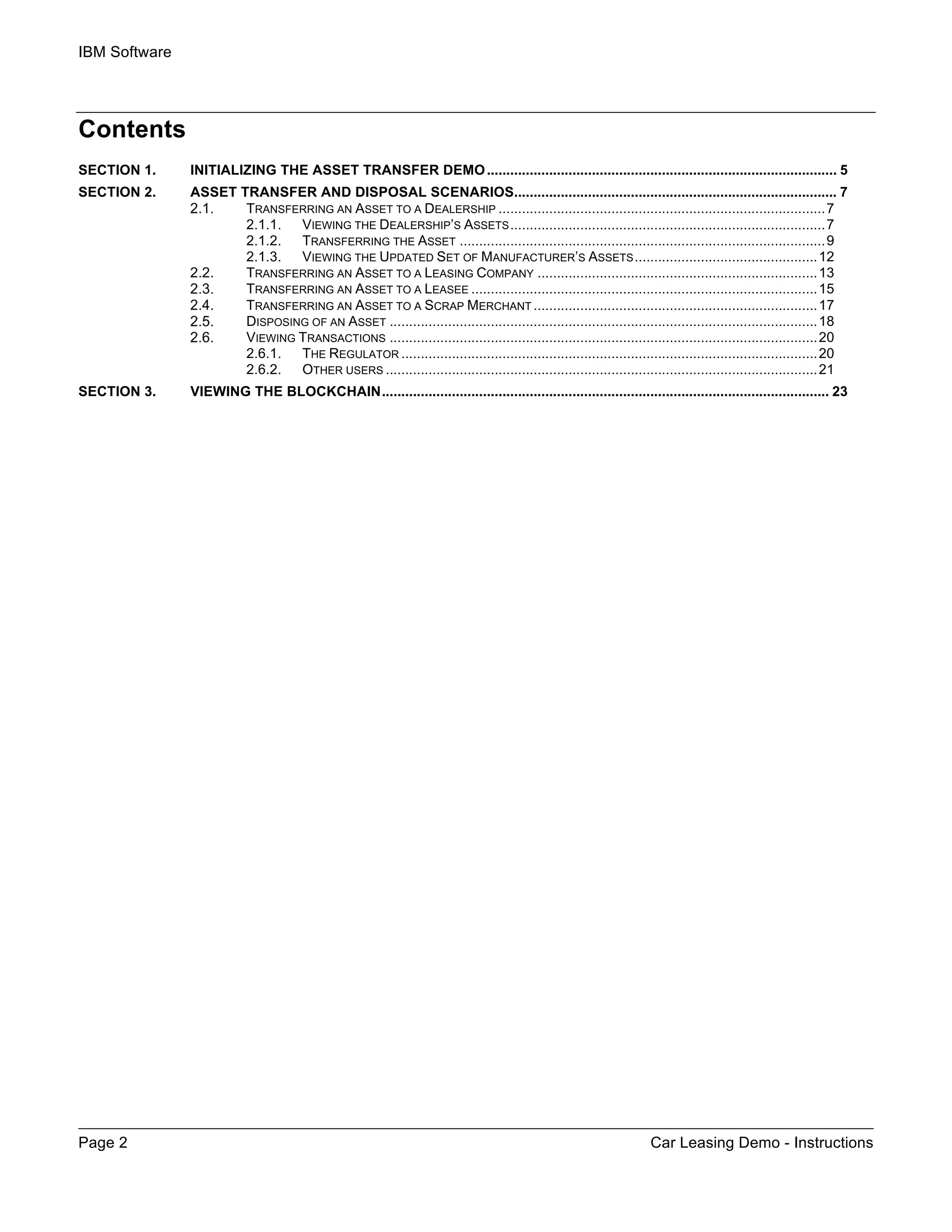 IBM Software
Page 2 Car Leasing Demo - Instructions
Contents
SECTION 1.	 INITIALIZING THE ASSET TRANSFER DEMO.......................................................................................... 5	
SECTION 2.	 ASSET TRANSFER AND DISPOSAL SCENARIOS................................................................................... 7	
	 TRANSFERRING AN ASSET TO A DEALERSHIP ....................................................................................7	
2.1.1.	 VIEWING THE DEALERSHIP’S ASSETS.................................................................................7	
2.1.2.	 TRANSFERRING THE ASSET ..............................................................................................9	
2.1.3.	 VIEWING THE UPDATED SET OF MANUFACTURER’S ASSETS...............................................12	
	 TRANSFERRING AN ASSET TO A LEASING COMPANY ........................................................................13	
	 TRANSFERRING AN ASSET TO A LEASEE .........................................................................................15	
	 TRANSFERRING AN ASSET TO A SCRAP MERCHANT .........................................................................17	
	 DISPOSING OF AN ASSET ..............................................................................................................18	
	 VIEWING TRANSACTIONS ..............................................................................................................20	
2.6.1.	 THE REGULATOR ...........................................................................................................20	
2.6.2.	 OTHER USERS ...............................................................................................................21	
SECTION 3.	 VIEWING THE BLOCKCHAIN................................................................................................................... 23	
 