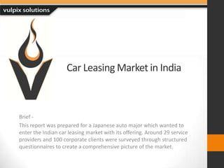 Car Leasing Market in India Brief - This report was prepared for a Japanese auto major which wanted to enter the Indian car leasing market with its offering. Around 29 service providers and 100 corporate clients were surveyed through structured questionnaires to create a comprehensive picture of the market. 