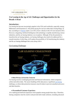 Car Leasing in the Age of AI: Challenges and Opportunities for the
Decade A Head
Introduction:-
Car leasing has become increasingly popular in the USA and worldwide, especially among
Millennials and Generation Z, who prefer paying for services rather than owning things. In
fact, according to a Statista report, over 26% of new vehicles in the US were leased in 2021.
However, integrating Artificial Intelligence (AI) technology is rapidly transforming various
industries, and the car leasing industry is no exception. Although AI has the potential to
transform the car leasing industry, car leasing challenges also need to be addressed for a
smooth transition. In this blog, we'll explore the possibility of AI transforming this industry
and the car leasing challenges that come along with it.
Car Leasing Challenges
● Data Privacy & Security Concerns
Car leasing involves exchanging personal and financial information, which companies
collect and utilize daily. The secure handling of this data poses a significant car leasing
challenge, as robust data protection measures must be taken to prevent unauthorized access
and data breaches.
● Personalized Customer Experience
AI is making personalized experiences more popular among people these days. Therefore,
leasing companies must be creative and provide tailor-made solutions, including advanced
 
