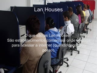 Lan Houses
O que são as Lan Houses?
São estabelecimentos comerciais onde se paga
para acessar a internet (quando pago tudo
posso).
 