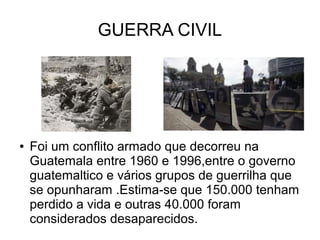 GUERRA CIVIL
● Foi um conflito armado que decorreu na
Guatemala entre 1960 e 1996,entre o governo
guatemaltico e vários grupos de guerrilha que
se opunharam .Estima-se que 150.000 tenham
perdido a vida e outras 40.000 foram
considerados desaparecidos.