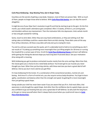Carle Place Kickboxing - Stop Wasting Time, Get In Shape Today

Countless are the secrets of getting a sexy body. However, most of them are proven fake. With so much
of them, people no longer know what to believe. With Carle Place Kick boxing, you can skip the search
altogether.

It might be one of your New Year’s resolution to get fit and that by starting to go to the gym. On the first
month, your whole week’s attendance gets completed. After 2-3 weeks, all there is, are aching backs
and shoulders without any improvement. Then the motivation falls into depression. And a whole month
or two only gets wasted for nothing.

Some, resort to strict diets. Either they eat crazy food combinations, or they eat nothing at all. Not
eating cakes on birthdays could be a waste when there are kids starving. These diets came all the way
from all four directions. All these crazy diets will only end up to craving for more.

Try and try until you succeed says the quote, yet it’s undeniably hard to hold on to something you don’t
see results of. Try taking up something more meaningful than just lifting weights for 30 times or running
the treadmill for a certain span of time. Enroll the Carle Place Kickboxing Classes and learn self-defense
while getting the hitting the desired shape you have long been frustrated about. Get your motivation
drive along with a meaning.

With kickboxing you get to produce contracted muscles mainly from the arms and legs. More than that,
the classes gives you a chance to do a total-body workout. You’d even get to use muscles you never
thought you have. Other than just burning calories, with these exercises you learn a great deal of self-
defense. And as you burn more calories you get fitter.

It’s how kickboxing hit the trends. It’s a combination of the conventional aerobics, martial arts and
boxing. And since it’s a form of martial arts, you also acquire various body disciplines. You’d get to learn
agility, coordination and balance other than the strength and speed. So getting fit is more meaningful
than just getting a good shape.

Going outside your shell has never been easier if you are aware that you fit in. And most often, that
awareness is only brought by a good shape. And other than the confidence due to a good shape, you are
also confident to go out knowing that you carry a great deal of self-defense. So why wait the long hours
at the gym or starve yourself when there’s always food around when you could enroll now at a Carle
Place Kick Boxing Class.
 