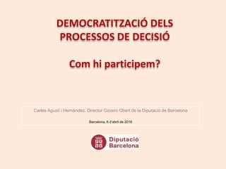 DEMOCRATITZACIÓ DELS
PROCESSOS DE DECISIÓ
Com hi participem?
Carles Agustí i Hernàndez. Director Govern Obert de la Diputació de Barcelona
Barcelona, 6 d’abril de 2016
 