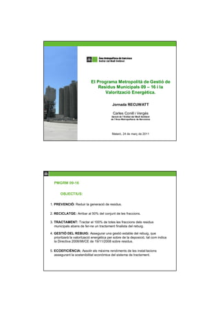 El Programa Metropolità de Gestió de
                                Residus Municipals 09 – 16 i la
                                    Valorització Energètica.

                                            Jornada RECUWATT

                                            Carles Conill i Vergés
                                           Gerent de l’Entitat del Medi Ambient
                                           de l’Àrea Metropolitana de Barcelona




                                            Mataró, 24 de març de 2011




  PMGRM 09-16

       OBJECTIUS:

1. PREVENCIÓ: Reduir la generació de residus.

2. RECICLATGE: Arribar al 50% del conjunt de les fraccions.

3. TRACTAMENT: Tractar el 100% de totes les fraccions dels residus
   municipals abans de fer-ne un tractament finalista del rebuig.

4. GESTIÓ DEL REBUIG: Assegurar una gestió estable del rebuig, que
   prioritzarà la valorització energètica per sobre de la deposició, tal com indica
   la Directiva 2008/98/CE de 19/11/2008 sobre residus.

5. ECOEFICIÈNCIA: Assolir els màxims rendiments de les instal·lacions
   assegurant la sostenibilitat econòmica del sistema de tractament.
 