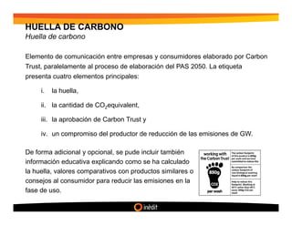 HUELLA DE CARBONO
Huella de carbono

Elemento de comunicación entre empresas y consumidores elaborado por Carbon
Trust, paralelamente al proceso de elaboración del PAS 2050. La etiqueta
presenta cuatro elementos principales:

     i.   la huella,

     ii. la cantidad de CO2equivalent,

     iii. la aprobación de Carbon Trust y

     iv. un compromiso del productor de reducción de las emisiones de GW.

De forma adicional y opcional, se pude incluir también
información educativa explicando como se ha calculado
la huella, valores comparativos con productos similares o
consejos al consumidor para reducir las emisiones en la
fase de uso.
 