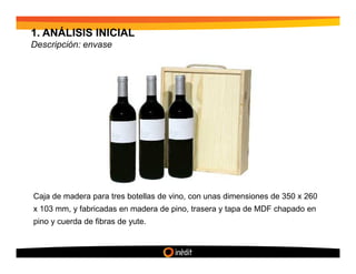 1. ANÁLISIS INICIAL
Descripción: envase




Caja de madera para tres botellas de vino, con unas dimensiones de 350 x 260
x 103 mm, y fabricadas en madera de pino, trasera y tapa de MDF chapado en
pino y cuerda de fibras de yute.
 