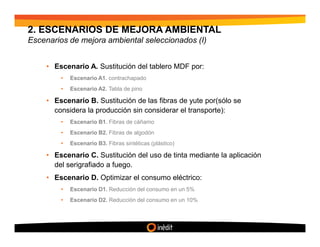 2. ESCENARIOS DE MEJORA AMBIENTAL
Escenarios de mejora ambiental seleccionados (I)


     • Escenario A. Sustitución del tablero MDF por:
         •   Escenario A1. contrachapado
         •   Escenario A2. Tabla de pino

     • Escenario B. Sustitución de las fibras de yute por(sólo se
       considera la producción sin considerar el transporte):
         •   Escenario B1. Fibras de cáñamo
         •   Escenario B2. Fibras de algodón
         •   Escenario B3. Fibras sintéticas (plástico)

     • Escenario C. Sustitución del uso de tinta mediante la aplicación
       del serigrafiado a fuego.
     • Escenario D. Optimizar el consumo eléctrico:
         •   Escenario D1. Reducción del consumo en un 5%
         •   Escenario D2. Reducción del consumo en un 10%
 