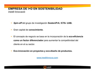 EMPRESA DE I+D EN SOSTENIBILIDAD
Inèdit Innovació



     Spin-off del grupo de investigación SosteniPrA, ICTA- UAB.


     Gran capital de conocimiento.


     El concepto de negocio se basa en la incorporación de la eco-eficiencia
     como un factor diferenciador para aumentar la competitividad del
     cliente en el su sector.


     Eco-innovación en proyectos y eco-diseño de productos.


                                www.ineditinnova.com
 