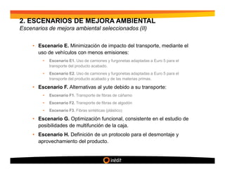 2. ESCENARIOS DE MEJORA AMBIENTAL
Escenarios de mejora ambiental seleccionados (II)


     • Escenario E. Minimización de impacto del transporte, mediante el
       uso de vehículos con menos emisiones:
         •   Escenario E1. Uso de camiones y furgonetas adaptadas a Euro 5 para el
             transporte del producto acabado.
         •   Escenario E2. Uso de camiones y furgonetas adaptadas a Euro 5 para el
             transporte del producto acabado y de las materias primas.

     • Escenario F. Alternativas al yute debido a su transporte:
         •   Escenario F1. Transporte de fibras de cáñamo
         •   Escenario F2. Transporte de fibras de algodón
         •   Escenario F3. Fibras sintéticas (plástico)

     • Escenario G. Optimización funcional, consistente en el estudio de
       posibilidades de multifunción de la caja.
     • Escenario H. Definición de un protocolo para el desmontaje y
       aprovechamiento del producto.
 