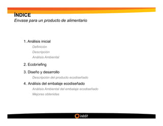 ÍNDICE
Envase para un producto de alimentario




    1. Análisis inicial
          Definición
          Descripción
          Análisis Ambiental

    2. Ecobríefing

    3. Diseño y desarrollo
          Descripción del producto ecodiseñado
    4. Análisis del embalaje ecodiseñado
          Análisis Ambiental del embalaje ecodiseñado
          Mejoras obtenidas
 