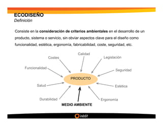 ECODISEÑO
Definición

Consiste en la consideración de criterios ambientales en el desarrollo de un
producto, sistema o servicio, sin obviar aspectos clave para el diseño como
funcionalidad, estética, ergonomía, fabricabilidad, coste, seguridad, etc.

                                       Calidad
                      Costes                           Legislación


      Funcionalidad
                                                               Seguridad

                                   PRODUCTO

             Salud                                             Estética


               Durabilidad                            Ergonomía
                               MEDIO AMBIENTE
 
