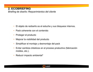 2. ECOBRIEFING
Briefing de diseño: Requerimientos del cliente




     • El objeto de rediseño es el estuche y sus bloqueos internos.
     • Pack coherente con el contenido
     • Proteger el producto
     • Mejorar la visibilidad del producto
     • Simplificar el montaje y desmontaje del pack
     • Evitar cambios drásticos en el proceso productivo (fabricación
       moldes, etc.).
     • Reducir impacto ambiental*
 
