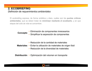 2. ECOBRIEFING
Definición de requerimientos ambientales

 El ecobriefing expresa, de forma sintética y clara, cuáles son los puntos críticos
 ambientales, que se deben tratar de minimizar mediante el ecodiseño, y en que
 etapas del ciclo de vida se concentran.



                      • Eliminación de componentes innecesarios
         Concepto
                      • Simplificar la separación de componentes


                    • Reducción de la cantidad de materiales
         Materiales • Evitar la utilización de materiales de origen fósil
                    • Reducción de la diversidad de materiales


      Distribución • Optimización del volumen en transporte
 