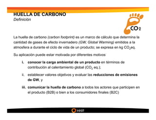HUELLA DE CARBONO
Definición



La huella de carbono (carbon footprint) es un marco de cálculo que determina la
cantidad de gases de efecto invernadero (GW, Global Warming) emitidos a la
atmosfera a durante el ciclo de vida de un producto; se expresa en kg CO2eq.

Su aplicación puede estar motivada por diferentes motivos:

     i.   conocer la carga ambiental de un producto en términos de
          contribución al calentamiento global (CO2 eq.);

     ii. establecer valores objetivos y evaluar las reducciones de emisiones
         de GW, y

     iii. comunicar la huella de carbono a todos los actores que participen en
          el producto (B2B) o bien a los consumidores finales (B2C)
 
