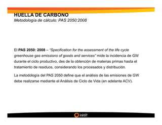 HUELLA DE CARBONO
Metodología de cálculo: PAS 2050:2008




El PAS 2050: 2008 – “Specification for the assessment of the life cycle
greenhouse gas emissions of goods and services” mide la incidencia de GW
durante el ciclo productivo, des de la obtención de materias primas hasta el
tratamiento de residuos, considerando los procesados y distribución.

La metodología del PAS 2050 define que el análisis de las emisiones de GW
debe realizarse mediante el Análisis de Ciclo de Vida (en adelante ACV).
 