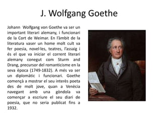 J. Wolfgang Goethe
Johann Wolfgang von Goethe va ser un
important literari alemany, i funcionari
de la Cort de Weimar. En l’àmbit de la
literatura vaser un home molt cult va
fer poesia, novel·les, teatres, l’assaig i
és el que va iniciar el corrent literari
alemany conegut com Sturm and
Drang, precursor del romanticisme en la
seva època (1749-1832). A més va ser
un diplomàtic i funcionari. Goethe
començà a mostrar el seu interès poeta
des de molt jove, quan a Venècia
navegant amb una gòndola va
començar a escriure el seu diari de
poesia, que no seria publicat fins a
1932.

 
