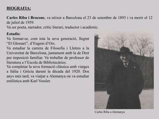 BIOGRAFIA:
Carles Riba i Bracons, va néixer a Barcelona el 23 de setembre de 1893 i va morir el 12
de juliol de 1959.
Va ser poeta, narrador, crític literari, traductor i acadèmic.
Va completar la seva formació clàssica amb viatges
a Itàlia i Grècia durant la dècada del 1920. Dos
anys més tard, va viatjar a Alemanya on va estudiar
estilística amb Karl Vossler.
Estudis:
Va formar-se, com tota la seva generació, llegint
“El Glossari”, d’Eugeni d’Ors.
Va estudiar la carrera de Filosofia i Lletres a la
Universitat de Barcelona, juntament amb la de Dret
per imposició familiar. Va treballar de professor de
literatura a l’Escola de Bibliotecàries.
Carles Riba a Alemanya
 