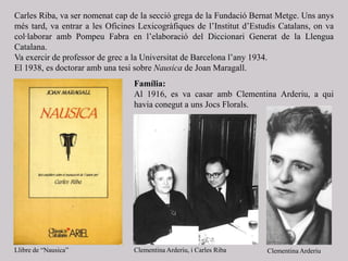 Carles Riba, va ser nomenat cap de la secció grega de la Fundació Bernat Metge. Uns anys
més tard, va entrar a les Oficines Lexicogràfiques de l’Institut d’Estudis Catalans, on va
col·laborar amb Pompeu Fabra en l’elaboració del Diccionari Generat de la Llengua
Catalana.
Va exercir de professor de grec a la Universitat de Barcelona l’any 1934.
El 1938, es doctorar amb una tesi sobre Nausica de Joan Maragall.
Família:
Al 1916, es va casar amb Clementina Arderiu, a qui
havia conegut a uns Jocs Florals.
Llibre de “Nausica” Clementina Arderiu, i Carles Riba Clementina Arderiu
 