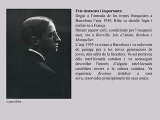 Fets destacats i importants:
Degut a l’entrada de les tropes franquistes a
Barcelona l’any 1939, Riba va decidir fugis i
exiliar-se a França.
Durant aquest exili, condicionat per l’ocupació
nazi, viu a Bierville, Isle d’Adam, Bordeus i
Montpeller.
L’any 1945 va tornar a Barcelona i va esdevenir
de guiatge per a les noves generacions de
joves, més enllà de la literatura. Va ser portaveu
dels intel·lectuals catalans i va aconseguir
desvetllar l’interès d’alguns intel·lectuals
castellans envers a la cultura catalana. Va
organitzar diverses tertúlies a casa
seva, reservades principalment als seus amics.
Carles Riba
 