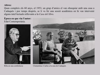 Altres:
Quan compleix els 60 anys, el 1953, un grup d’amics el van obsequiar amb una casa a
Cadaqués i poc temps després, se li va fer una sessió acadèmica on hi van intervenir
alguns intel·lectuals rellevants a la Casa del libro.
Època en que viu l’autor:
Edat Contemporània.
Clementina i Carles a la casa de CadaquésRiba en una conferència
 