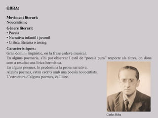 OBRA:
Moviment literari:
Noucentisme
Gènere literari:
• Poesia
• Narrativa infantil i juvenil
• Crítica literària o assaig
Característiques:
Gran domini lingüístic, on la frase esdevé musical.
En alguns poemaris, s’hi pot observar l’estil de “poesia pura” respecte als altres, on dóna
com a resultat una lírica hermètica.
En alguns poemes, hi predomina la prosa narrativa.
Alguns poemes, estan escrits amb una poesia noucentista.
L’estructura d’alguns poemes, és lliure.
Carles Riba
 
